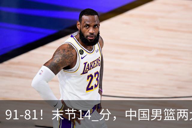 91-81！末节14 分，中国男篮两大新星撑起进攻，高诗岩暴露后场短板